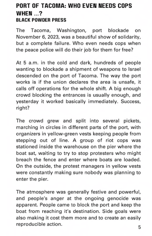PORT OF TACOMA: WHO EVEN NEEDS COPS  WHEN ...? BLACK POWDER PRESS  The Tacoma, Washington, port blockade on November 6, 2023, was a beautiful show of solidarity, but a complete failure. Who even needs cops when the peace police will do their job for them for free?  At 5 am. in the cold and dark, hundreds of people wanting to blockade a shipment of weapons to Israel descended on the port of Tacoma. The way the port works is if the union declares the area is unsafe, it calls off operations for the whole shift. A big enough crowd blocking the entrances is usually enough, and yesterday it worked basically immediately. Success, right?  The crowd grew and split into several pickets, marching in circles in different parts of the port, with organizers in yellow-green vests keeping people from stepping out of line. A group of riot cops was stationed inside the warehouse on the pier where the boat sat, waiting to try to stop protesters who might breach the fence and enter where boats are loaded. On the outside, the protest managers in yellow vests were constantly making sure nobody was planning to enter the pier.  The atmosphere was generally festive and powerful, and people’s anger at the ongoing genocide was apparent. People came to block the port and keep the. boat from reaching it’s destination. Side goals were also making it cost them more and to create an easily reproducible action. g 